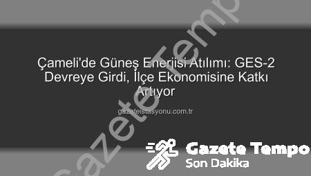 Çameli’de Güneş Enerjisi Devrimi: GES-2 ile Kapasite Artışı ve Yeni Gelir Kaynakları