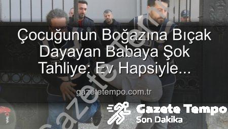 Çocuğunun Boğazına Bıçak Dayayan Babaya Şok Tahliye: Ev Hapsiyle Serbest Bırakıldı
