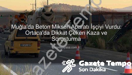 Muğla Ortaca’da Beton Mikseri Aparatı İşçiyi Ağır Yaraladı: Soruşturma Başlatıldı